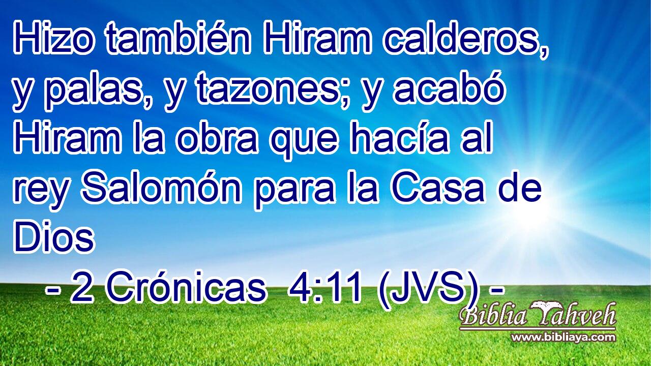Hizo también Hiram calderos, y palas, y tazones; y acabó Hiram la obra que hacía al rey Salomón para la Casa de Dios