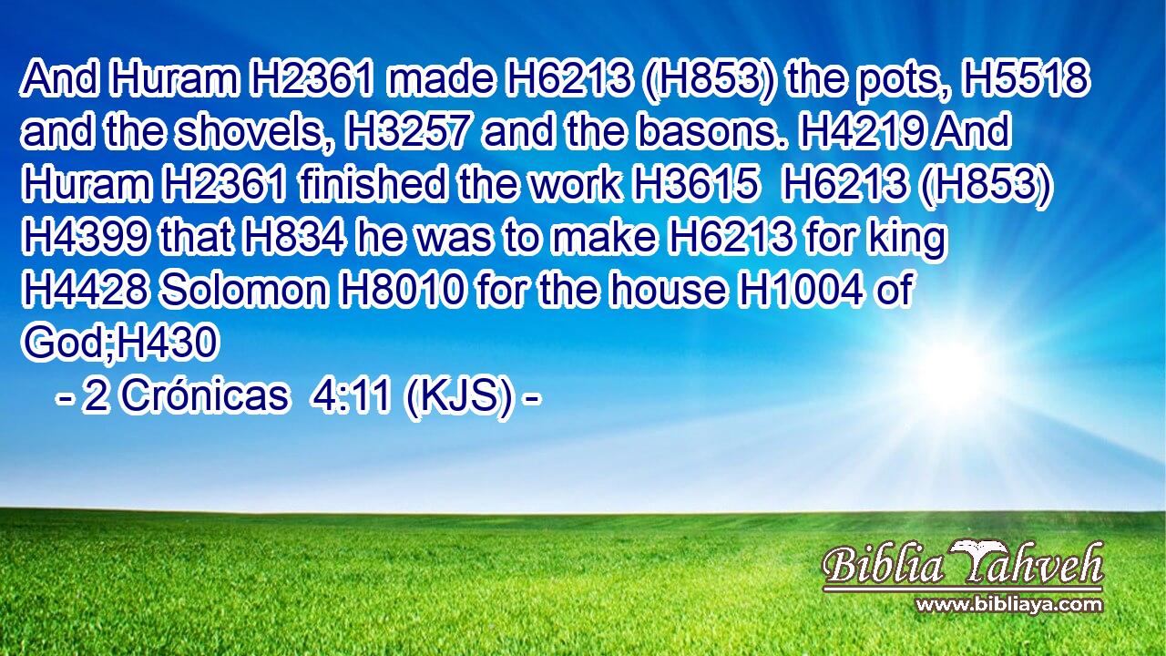 And Huram H2361 made H6213 (H853) the pots, H5518 and the shovels, H3257 and the basons. H4219 And Huram H2361 finished the work H3615  H6213 (H853)  H4399 that H834 he was to make H6213 for king H4428 Solomon H8010 for the house H1004 of God;H430