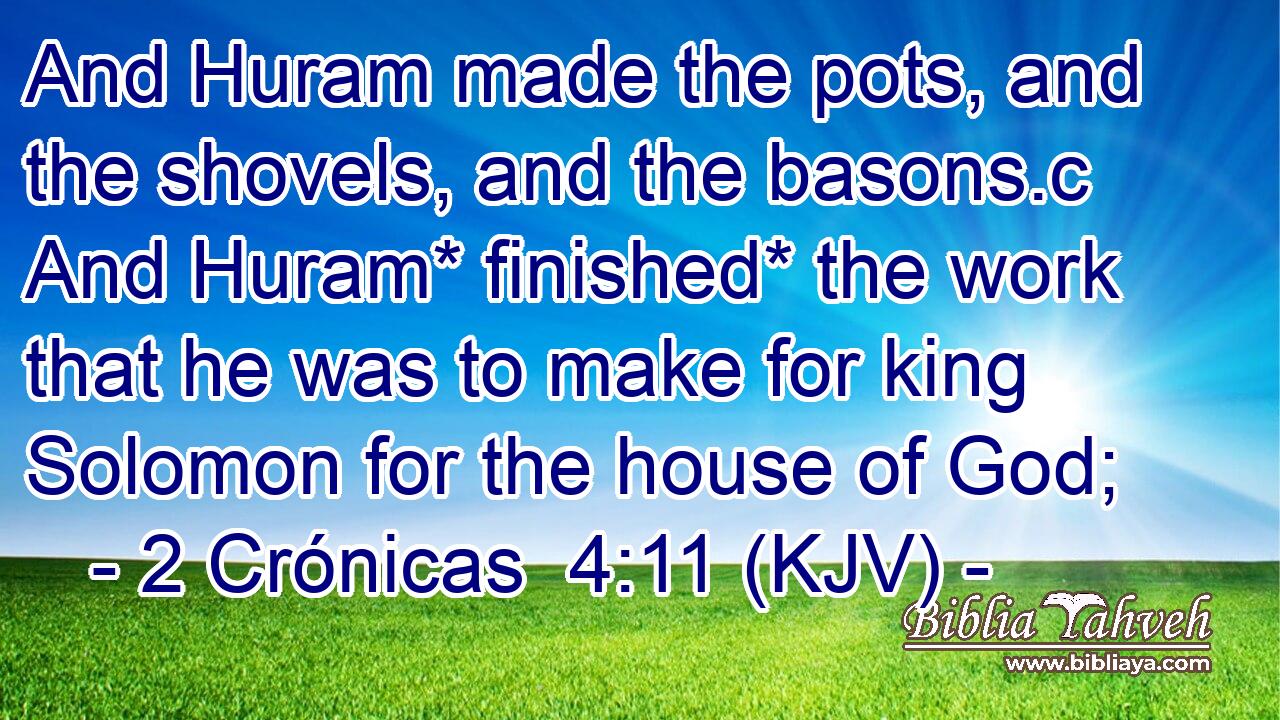 And Huram made the pots, and the shovels, and the basons.c And Huram* finished* the work that he was to make for king Solomon for the house of God;