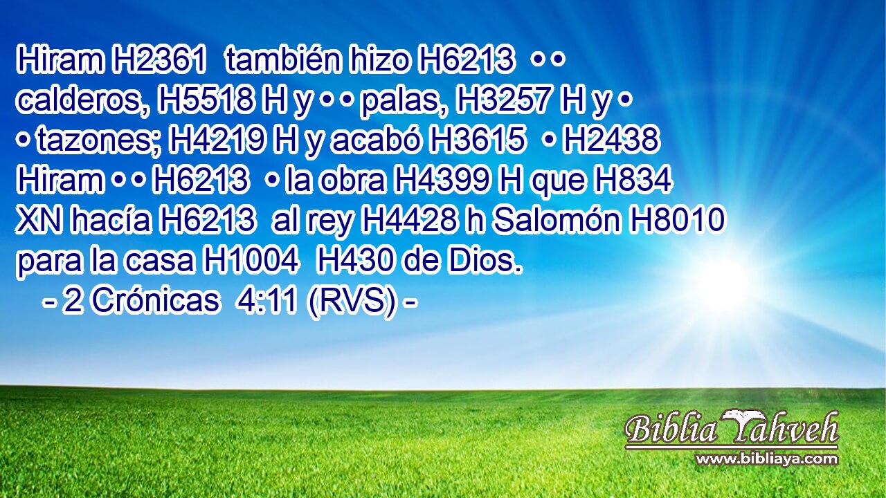Hiram H2361  también hizo H6213  • • calderos, H5518 H y • • palas, H3257 H y • • tazones; H4219 H y acabó H3615  • H2438  Hiram • • H6213  • la obra H4399 H que H834 XN hacía H6213  al rey H4428 h Salomón H8010  para la casa H1004  H430 de Dios. 