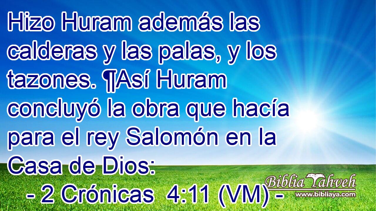  Hizo Huram además las calderas y las palas, y los tazones. ¶Así Huram concluyó la obra que hacía para el rey Salomón en la Casa de Dios: 