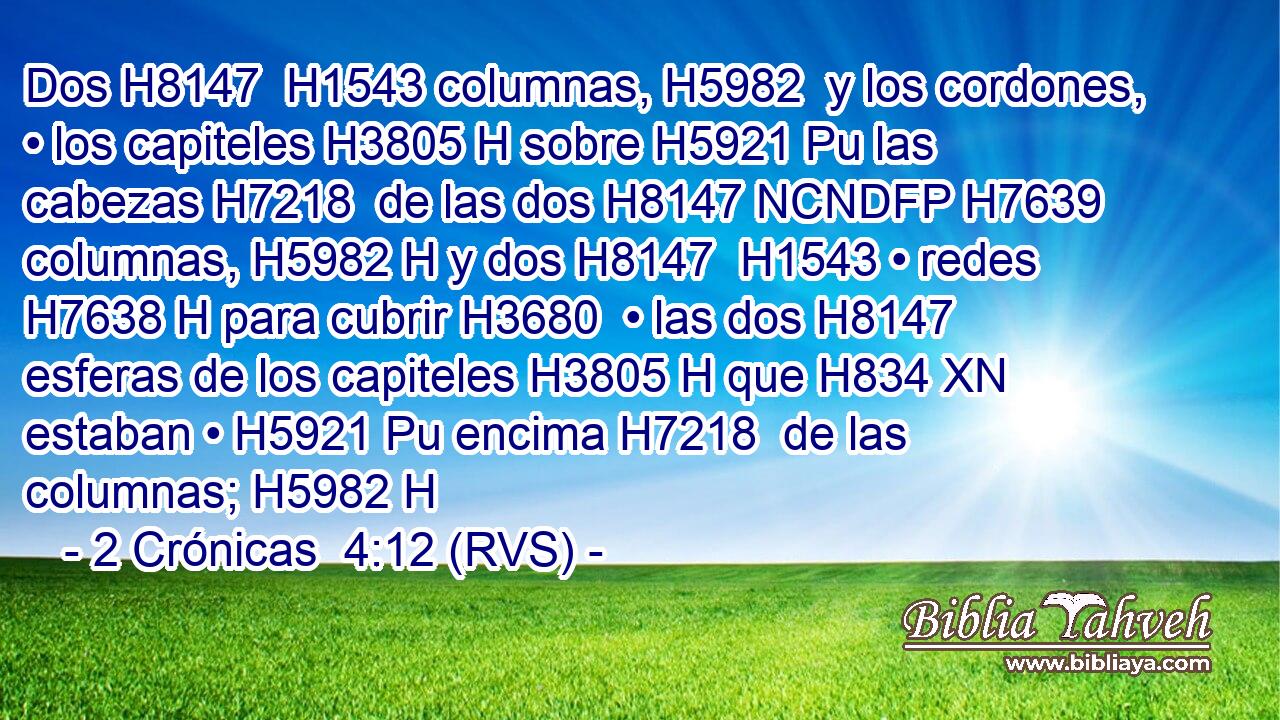 Dos H8147  H1543 columnas, H5982  y los cordones, • los capiteles H3805 H sobre H5921 Pu las cabezas H7218  de las dos H8147 NCNDFP H7639 columnas, H5982 H y dos H8147  H1543 • redes H7638 H para cubrir H3680  • las dos H8147  esferas de los capiteles H3805 H que H834 XN estaban • H5921 Pu encima H7218  de las columnas; H5982 H 