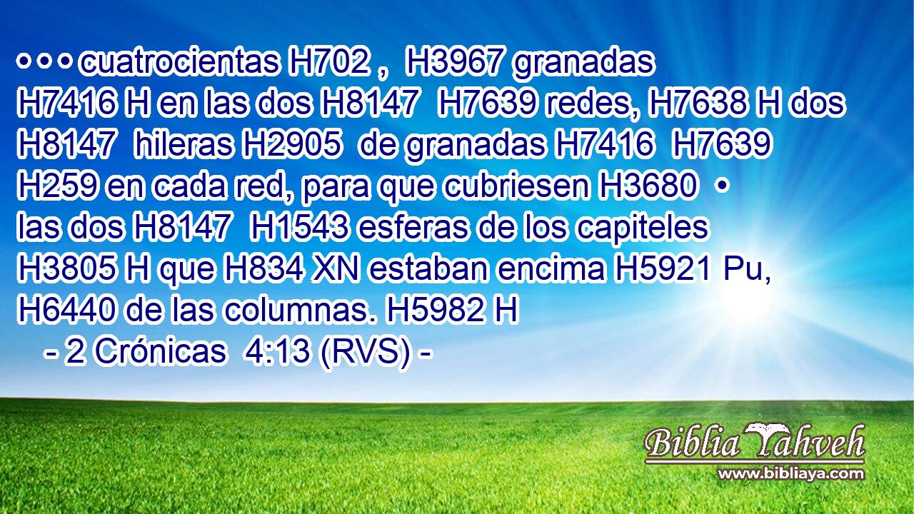 • • • cuatrocientas H702 ,  H3967 granadas H7416 H en las dos H8147  H7639 redes, H7638 H dos H8147  hileras H2905  de granadas H7416  H7639 H259 en cada red, para que cubriesen H3680  • las dos H8147  H1543 esferas de los capiteles H3805 H que H834 XN estaban encima H5921 Pu,  H6440 de las columnas. H5982 H 