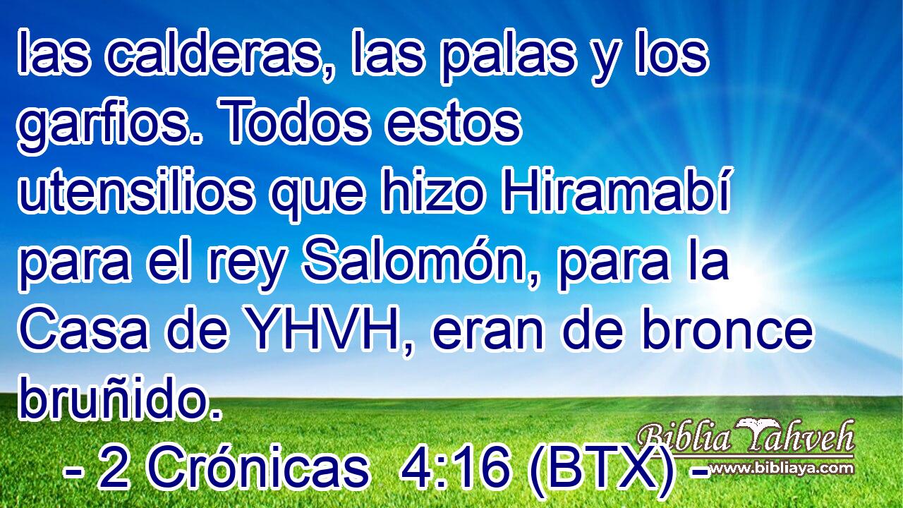las calderas, las palas y los garfios. Todos estos utensilios que hizo Hiramabí para el rey Salomón, para la Casa de YHVH, eran de bronce bruñido.