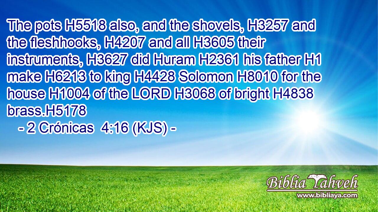 The pots H5518 also, and the shovels, H3257 and the fleshhooks, H4207 and all H3605 their instruments, H3627 did Huram H2361 his father H1 make H6213 to king H4428 Solomon H8010 for the house H1004 of the LORD H3068 of bright H4838 brass.H5178