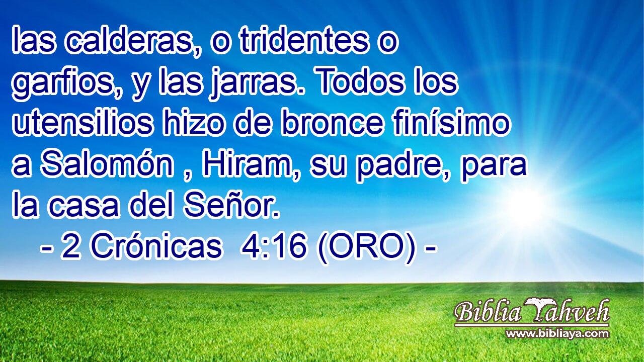  las calderas, o tridentes o garfios, y las jarras. Todos los utensilios hizo de bronce finísimo a Salomón , Hiram, su padre, para la casa del Señor. 