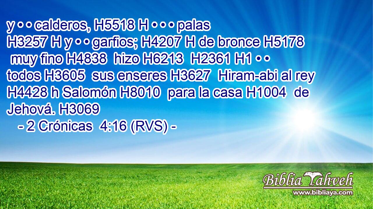 y • • calderos, H5518 H • • • palas H3257 H y • • garfios; H4207 H de bronce H5178  muy fino H4838  hizo H6213  H2361 H1 • • todos H3605  sus enseres H3627  Hiram-abi al rey H4428 h Salomón H8010  para la casa H1004  de Jehová. H3069  