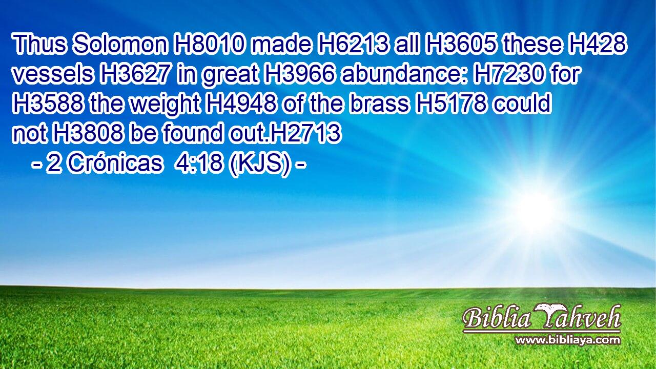 Thus Solomon H8010 made H6213 all H3605 these H428 vessels H3627 in great H3966 abundance: H7230 for H3588 the weight H4948 of the brass H5178 could not H3808 be found out.H2713