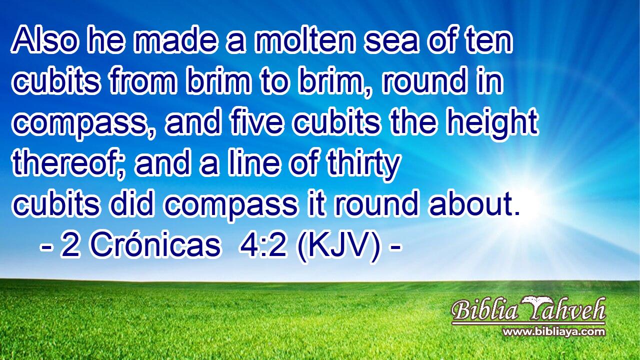 Also he made a molten sea of ten cubits from brim to brim, round in compass, and five cubits the height thereof; and a line of thirty cubits did compass it round about.