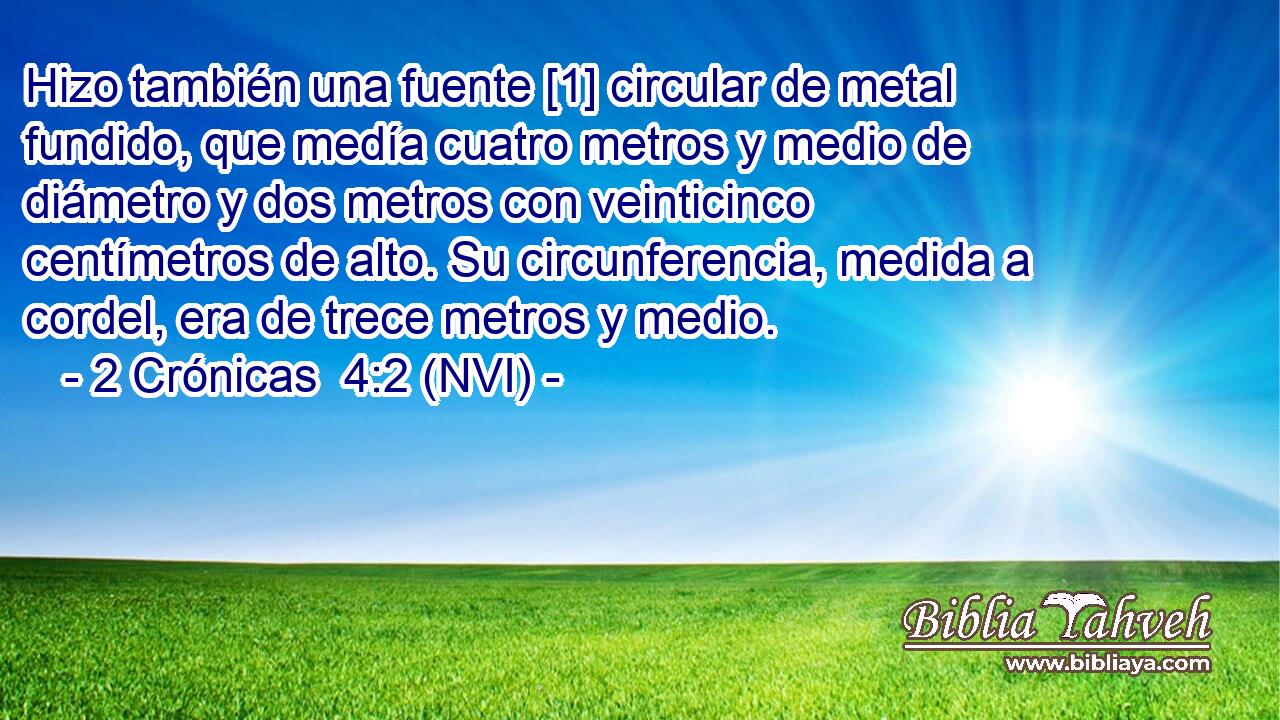  Hizo también una fuente [1] circular de metal fundido, que medía cuatro metros y medio de diámetro y dos metros con veinticinco centímetros de alto. Su circunferencia, medida a cordel, era de trece metros y medio. 