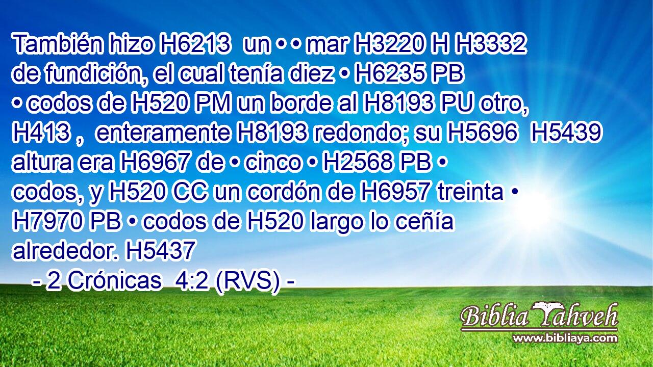 También hizo H6213  un • • mar H3220 H H3332 de fundición, el cual tenía diez • H6235 PB • codos de H520 PM un borde al H8193 PU otro, H413 ,  enteramente H8193 redondo; su H5696  H5439 altura era H6967 de • cinco • H2568 PB • codos, y H520 CC un cordón de H6957 treinta • H7970 PB • codos de H520 largo lo ceñía alrededor. H5437  