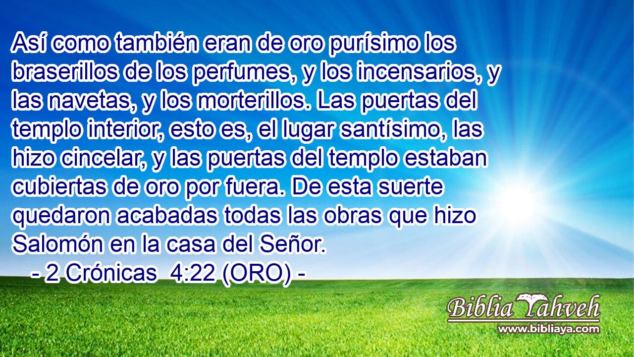  Así como también eran de oro purísimo los braserillos de los perfumes, y los incensarios, y las navetas, y los morterillos. Las puertas del templo interior, esto es, el lugar santísimo, las hizo cincelar, y las puertas del templo estaban cubiertas de oro por fuera. De esta suerte quedaron acabadas todas las obras que hizo Salomón en la casa del Señor. 