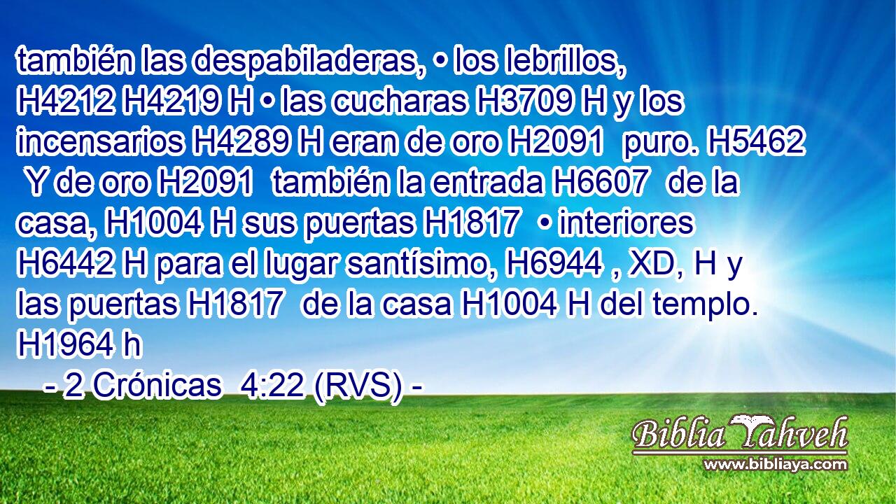 también las despabiladeras, • los lebrillos, H4212 H4219 H • las cucharas H3709 H y los incensarios H4289 H eran de oro H2091  puro. H5462  Y de oro H2091  también la entrada H6607  de la casa, H1004 H sus puertas H1817  • interiores H6442 H para el lugar santísimo, H6944 , XD, H y las puertas H1817  de la casa H1004 H del templo. H1964 h 