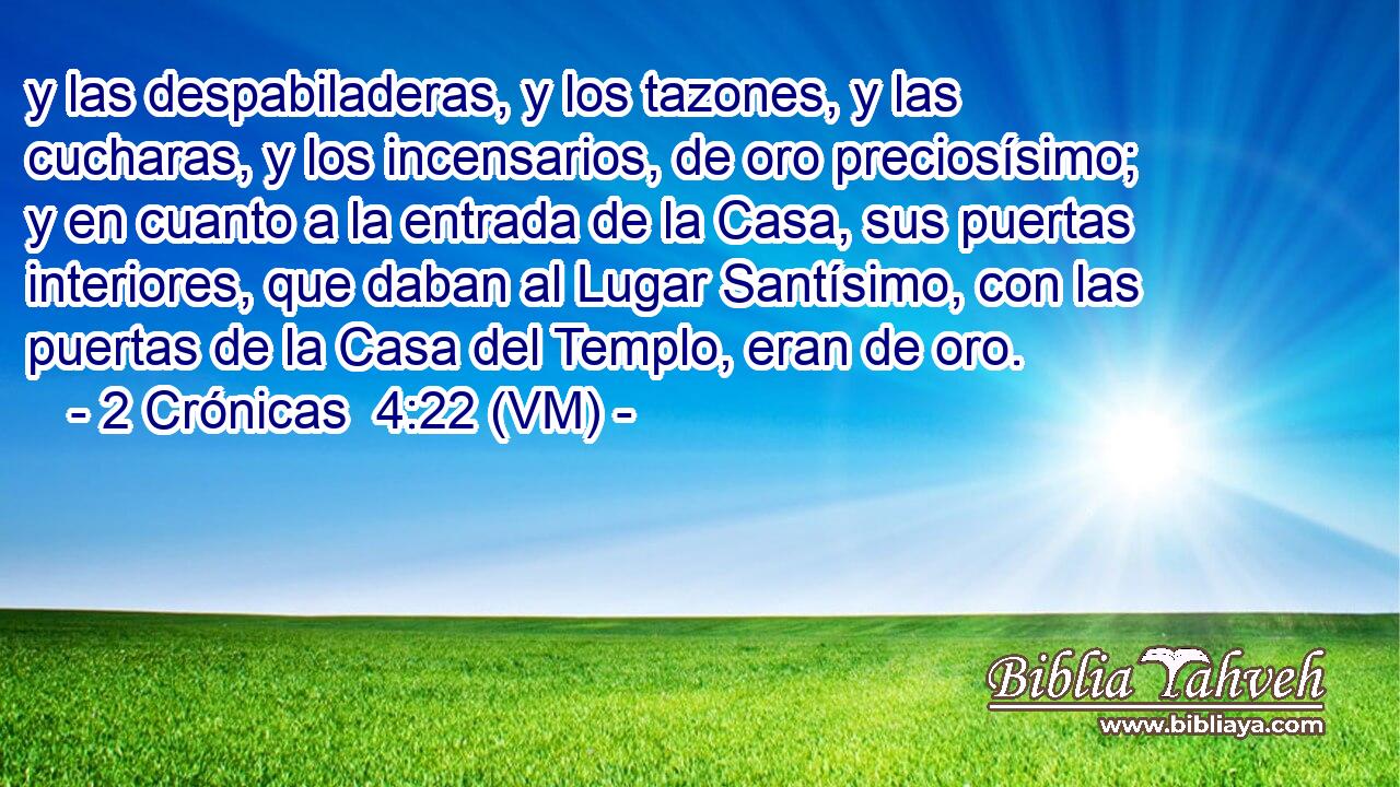  y las despabiladeras, y los tazones, y las cucharas, y los incensarios, de oro preciosísimo; y en cuanto a la entrada de la Casa, sus puertas interiores, que daban al Lugar Santísimo, con las puertas de la Casa del Templo, eran de oro. 