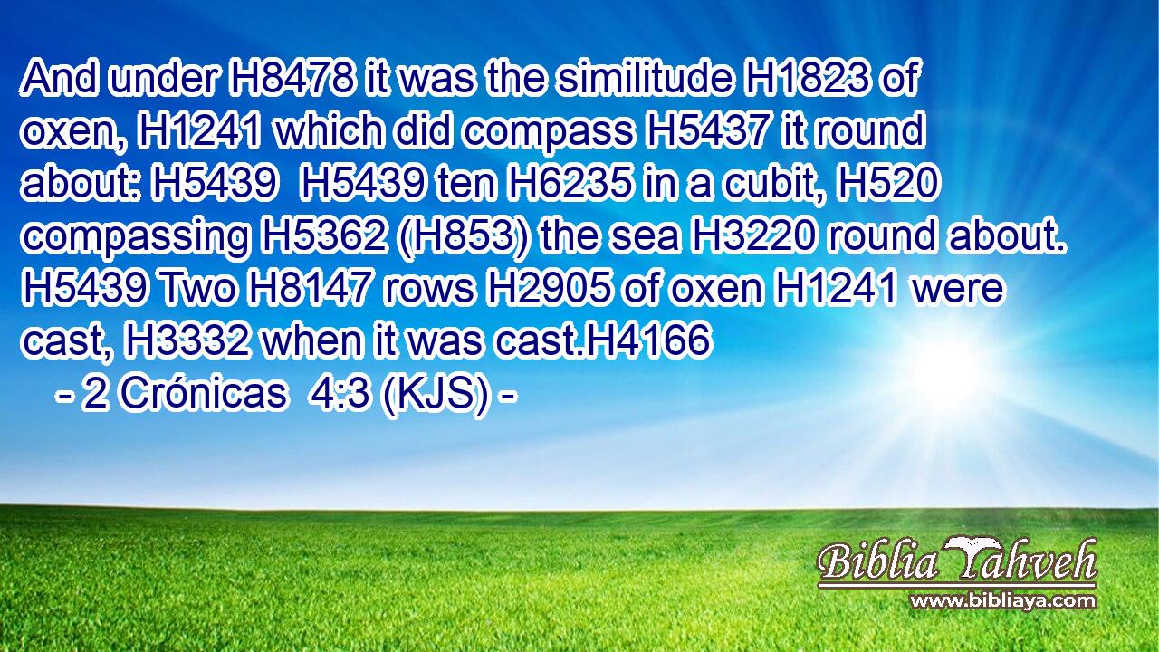 And under H8478 it was the similitude H1823 of oxen, H1241 which did compass H5437 it round about: H5439  H5439 ten H6235 in a cubit, H520 compassing H5362 (H853) the sea H3220 round about. H5439 Two H8147 rows H2905 of oxen H1241 were cast, H3332 when it was cast.H4166