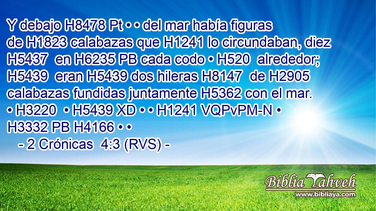 Y debajo H8478 Pt • • del mar había figuras de H1823 calabazas que H1241 lo circundaban, diez H5437  en H6235 PB cada codo • H520  alrededor; H5439  eran H5439 dos hileras H8147  de H2905 calabazas fundidas juntamente H5362 con el mar. • H3220  • H5439 XD • • H1241 VQPvPM-N • H3332 PB H4166 • • 