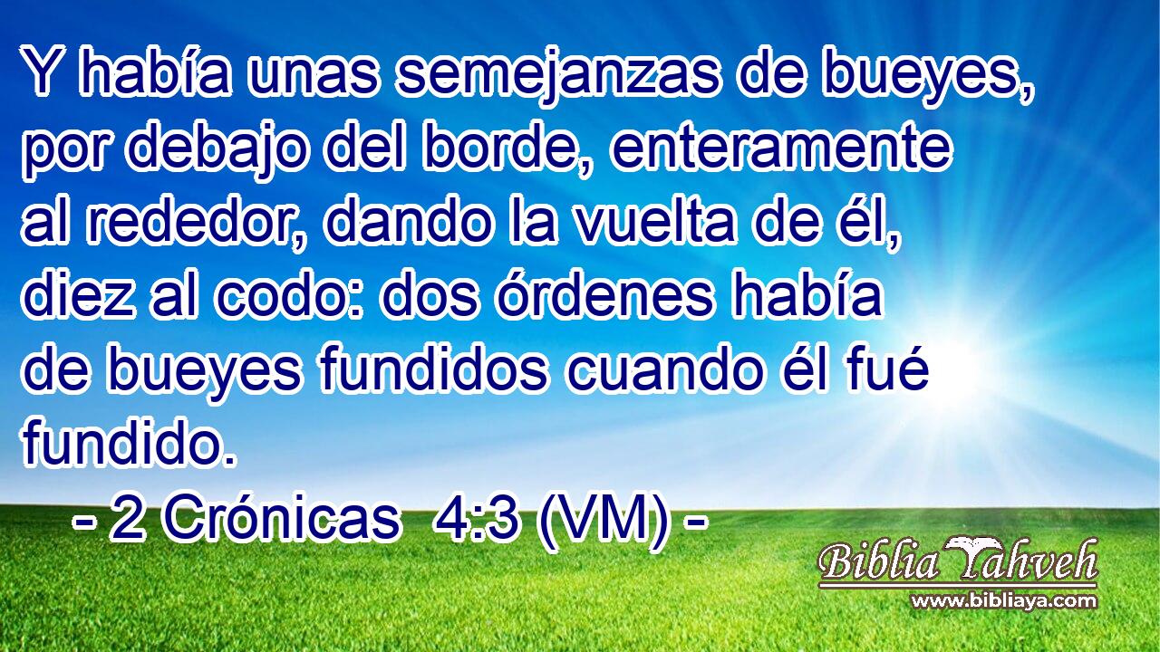  Y había unas semejanzas de bueyes, por debajo del borde, enteramente al rededor, dando la vuelta de él, diez al codo: dos órdenes había de bueyes fundidos cuando él fué fundido. 