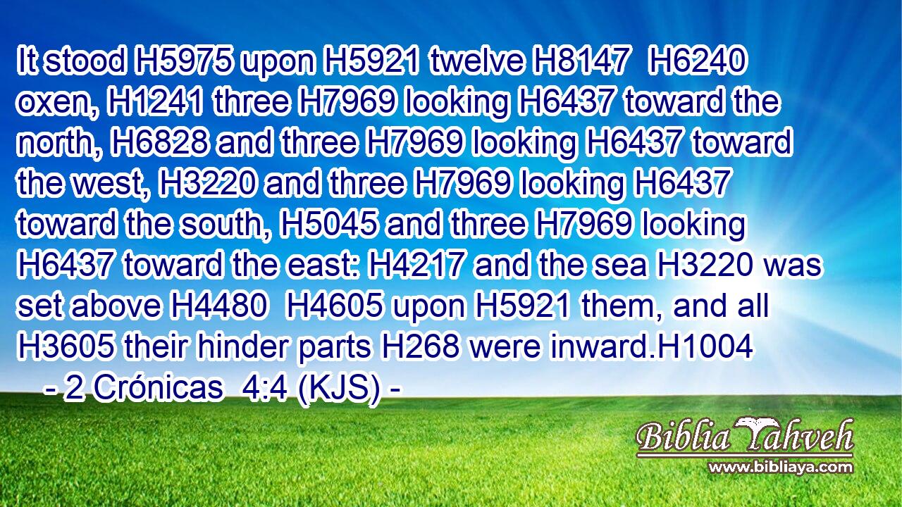 It stood H5975 upon H5921 twelve H8147  H6240 oxen, H1241 three H7969 looking H6437 toward the north, H6828 and three H7969 looking H6437 toward the west, H3220 and three H7969 looking H6437 toward the south, H5045 and three H7969 looking H6437 toward the east: H4217 and the sea H3220 was set above H4480  H4605 upon H5921 them, and all H3605 their hinder parts H268 were inward.H1004