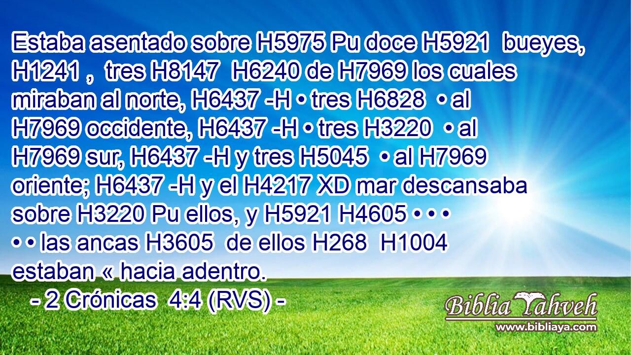 Estaba asentado sobre H5975 Pu doce H5921  bueyes, H1241 ,  tres H8147  H6240 de H7969 los cuales miraban al norte, H6437 -H • tres H6828  • al H7969 occidente, H6437 -H • tres H3220  • al H7969 sur, H6437 -H y tres H5045  • al H7969 oriente; H6437 -H y el H4217 XD mar descansaba sobre H3220 Pu ellos, y H5921 H4605 • • • • • las ancas H3605  de ellos H268  H1004 estaban « hacia adentro. 