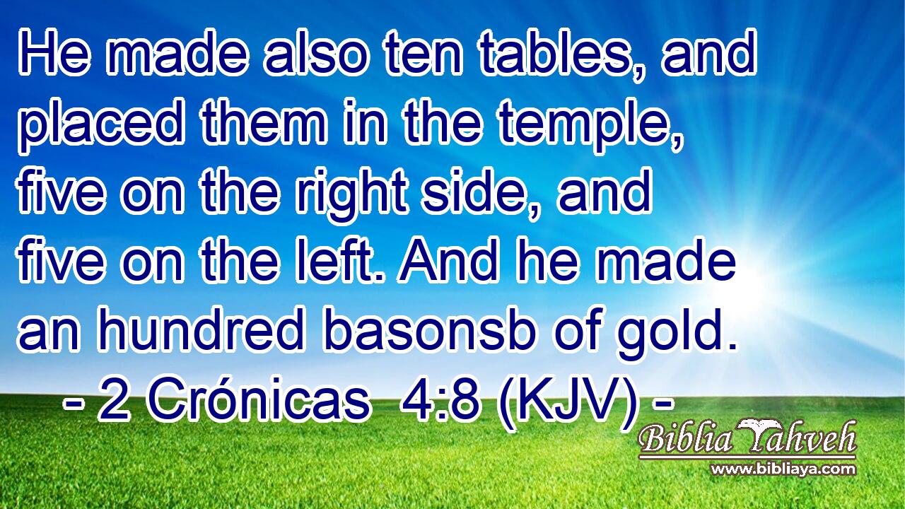 He made also ten tables, and placed them in the temple, five on the right side, and five on the left. And he made an hundred basonsb of gold.