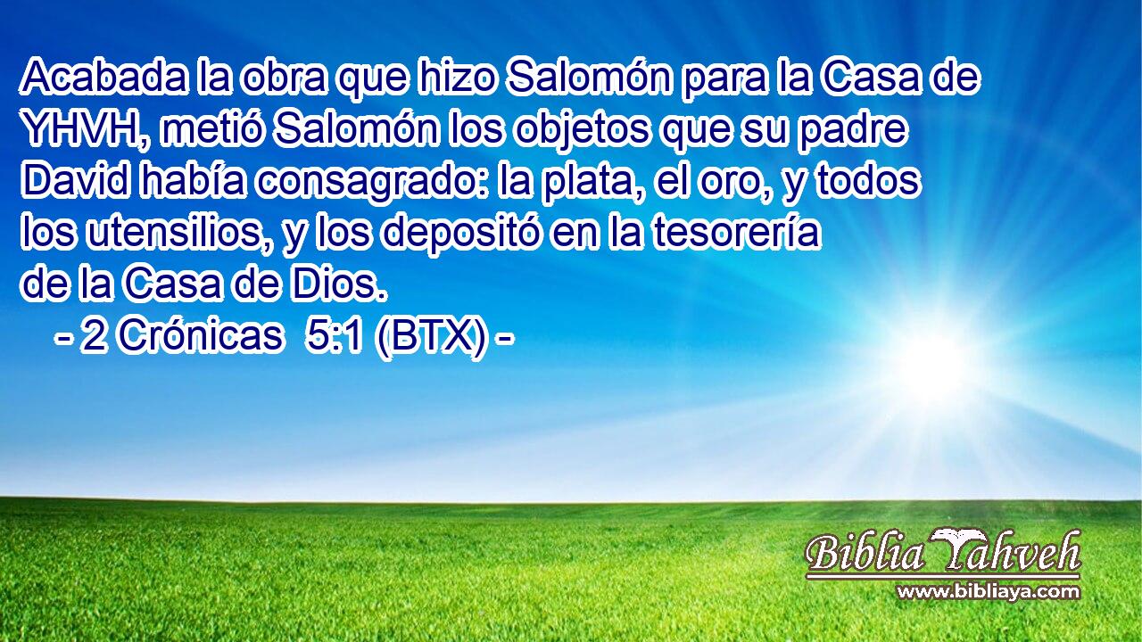 Acabada la obra que hizo Salomón para la Casa de YHVH, metió Salomón los objetos que su padre David había consagrado: la plata, el oro, y todos los utensilios, y los depositó en la tesorería de la Casa de Dios.