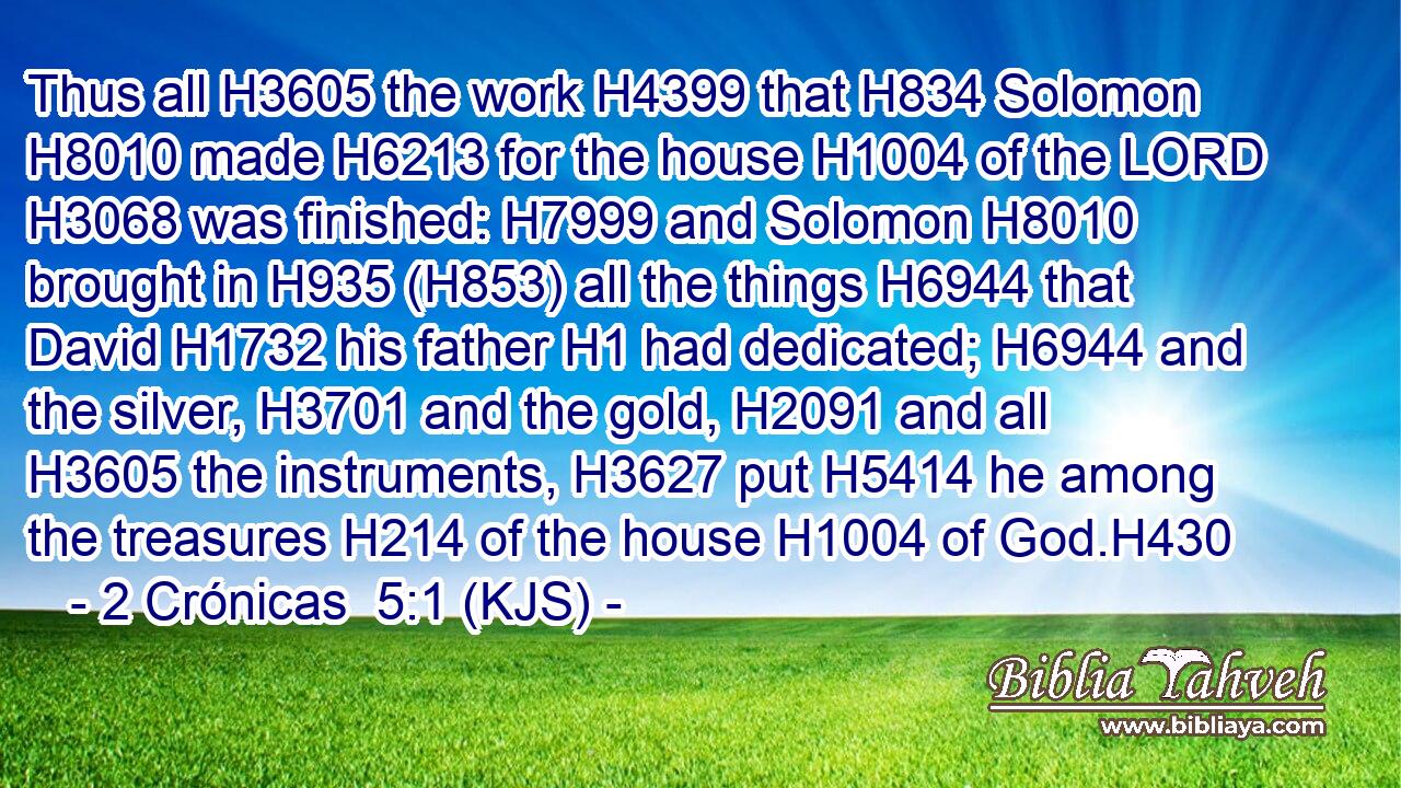 Thus all H3605 the work H4399 that H834 Solomon H8010 made H6213 for the house H1004 of the LORD H3068 was finished: H7999 and Solomon H8010 brought in H935 (H853) all the things H6944 that David H1732 his father H1 had dedicated; H6944 and the silver, H3701 and the gold, H2091 and all H3605 the instruments, H3627 put H5414 he among the treasures H214 of the house H1004 of God.H430