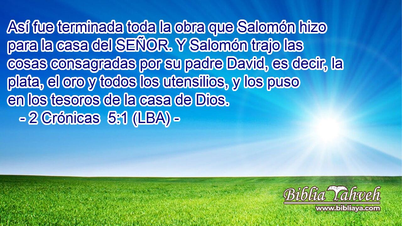 Así fue terminada toda la obra que Salomón hizo para la casa del SEÑOR. Y Salomón trajo las cosas consagradas por su padre David, es decir, la plata, el oro y todos los utensilios, y los puso en los tesoros de la casa de Dios.