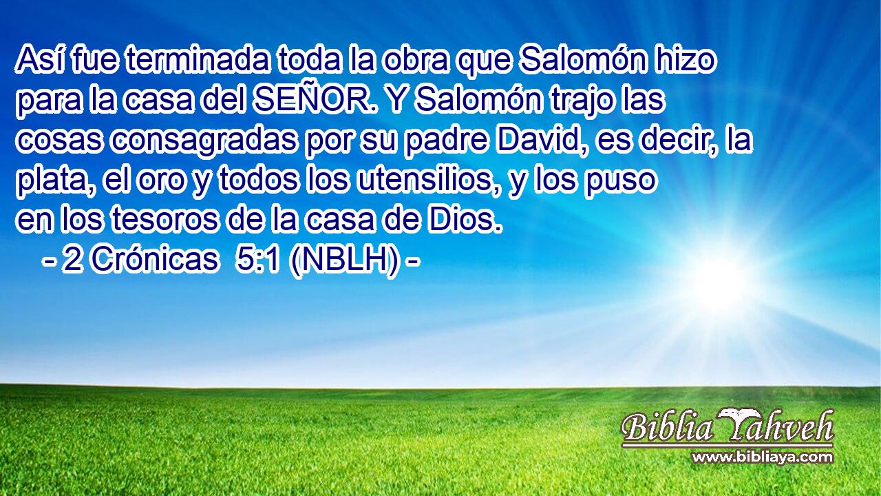  Así fue terminada toda la obra que Salomón hizo para la casa del SEÑOR. Y Salomón trajo las cosas consagradas por su padre David, es decir, la plata, el oro y todos los utensilios, y los puso en los tesoros de la casa de Dios. 