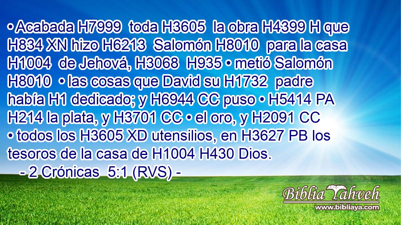 • Acabada H7999  toda H3605  la obra H4399 H que H834 XN hizo H6213  Salomón H8010  para la casa H1004  de Jehová, H3068  H935 • metió Salomón H8010  • las cosas que David su H1732  padre había H1 dedicado; y H6944 CC puso • H5414 PA H214 la plata, y H3701 CC • el oro, y H2091 CC • todos los H3605 XD utensilios, en H3627 PB los tesoros de la casa de H1004 H430 Dios. 