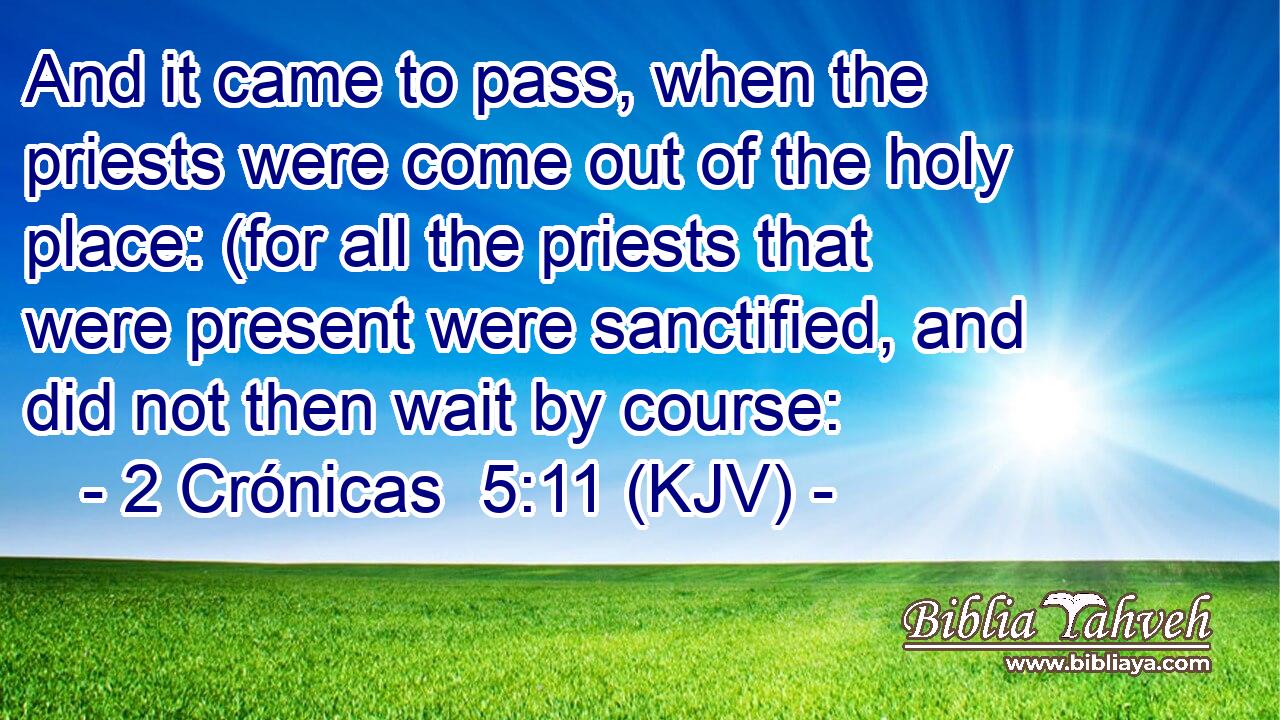 And it came to pass, when the priests were come out of the holy place: (for all the priests that were present were sanctified, and did not then wait by course: