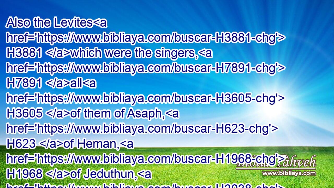 Also the Levites H3881 which were the singers, H7891 all H3605 of them of Asaph, H623 of Heman, H1968 of Jeduthun, H3038 with their sons H1121 and their brethren, H251 being arrayed H3847 in white linen, H948 having cymbals H4700 and psalteries H5035 and harps, H3658 stood H5975 at the east end H4217 of the altar, H4196 and with H5973 them an hundred H3967 and twenty H6242 priests H3548 sounding H2690 with trumpets:)H2689