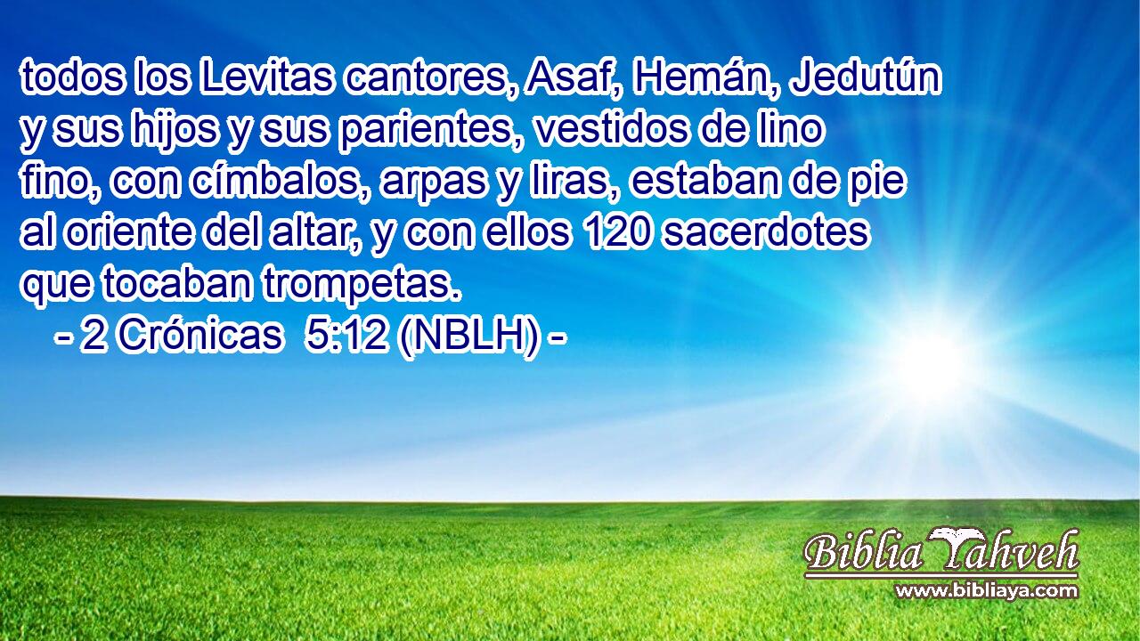 todos los Levitas cantores, Asaf, Hemán, Jedutún y sus hijos y sus parientes, vestidos de lino fino, con címbalos, arpas y liras, estaban de pie al oriente del altar, y con ellos 120 sacerdotes que tocaban trompetas. 