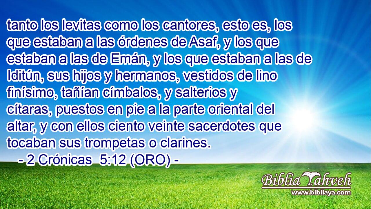  tanto los levitas como los cantores, esto es, los que estaban a las órdenes de Asaf, y los que estaban a las de Emán, y los que estaban a las de Iditún, sus hijos y hermanos, vestidos de lino finísimo, tañían címbalos, y salterios y cítaras, puestos en pie a la parte oriental del altar, y con ellos ciento veinte sacerdotes que tocaban sus trompetas o clarines. 