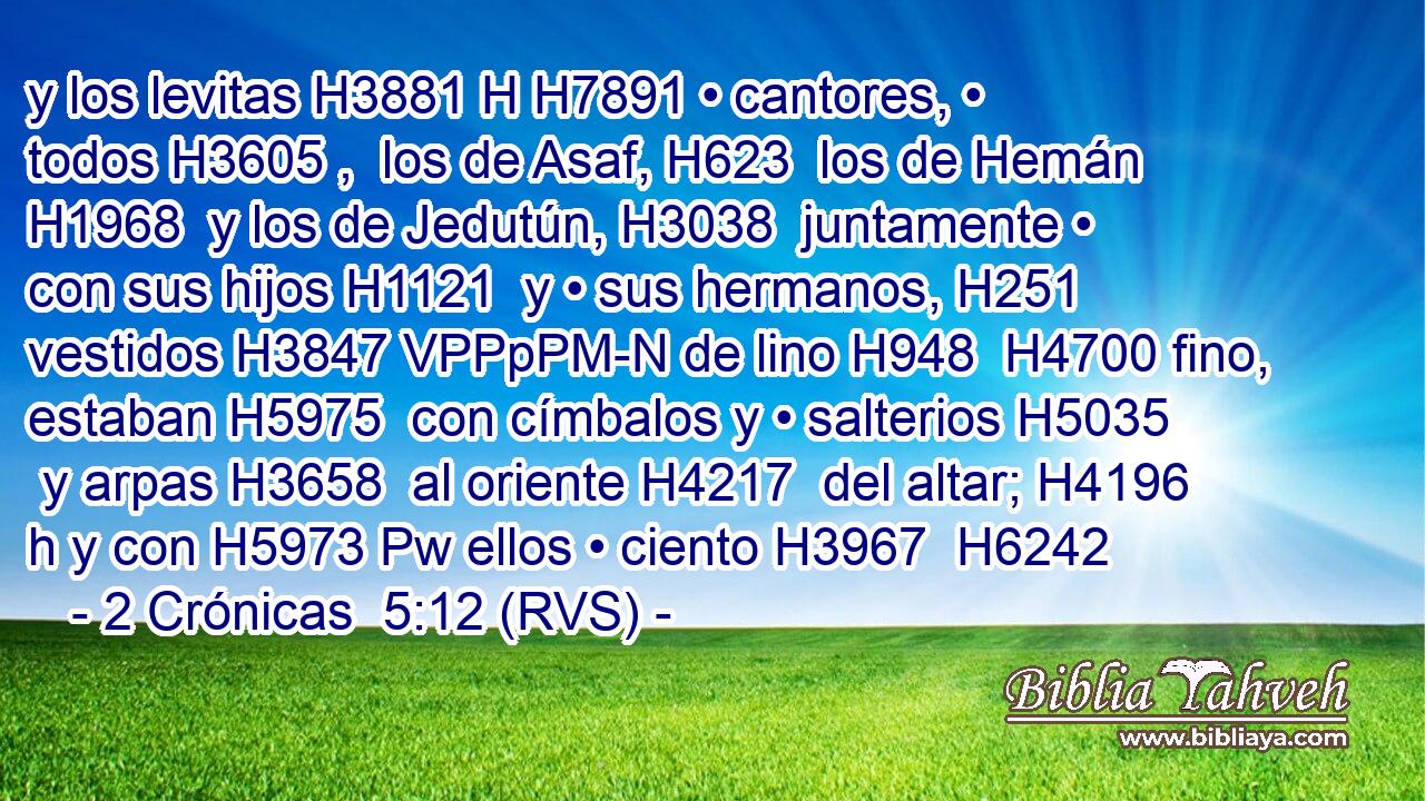 y los levitas H3881 H H7891 • cantores, • todos H3605 ,  los de Asaf, H623  los de Hemán H1968  y los de Jedutún, H3038  juntamente • con sus hijos H1121  y • sus hermanos, H251  vestidos H3847 VPPpPM-N de lino H948  H4700 fino, estaban H5975  con címbalos y • salterios H5035  y arpas H3658  al oriente H4217  del altar; H4196 h y con H5973 Pw ellos • ciento H3967  H6242 