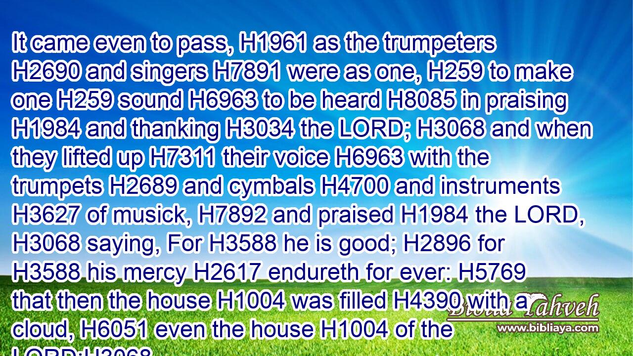 It came even to pass, H1961 as the trumpeters H2690 and singers H7891 were as one, H259 to make one H259 sound H6963 to be heard H8085 in praising H1984 and thanking H3034 the LORD; H3068 and when they lifted up H7311 their voice H6963 with the trumpets H2689 and cymbals H4700 and instruments H3627 of musick, H7892 and praised H1984 the LORD, H3068 saying, For H3588 he is good; H2896 for H3588 his mercy H2617 endureth for ever: H5769 that then the house H1004 was filled H4390 with a cloud, H6051 even the house H1004 of the LORD;H3068