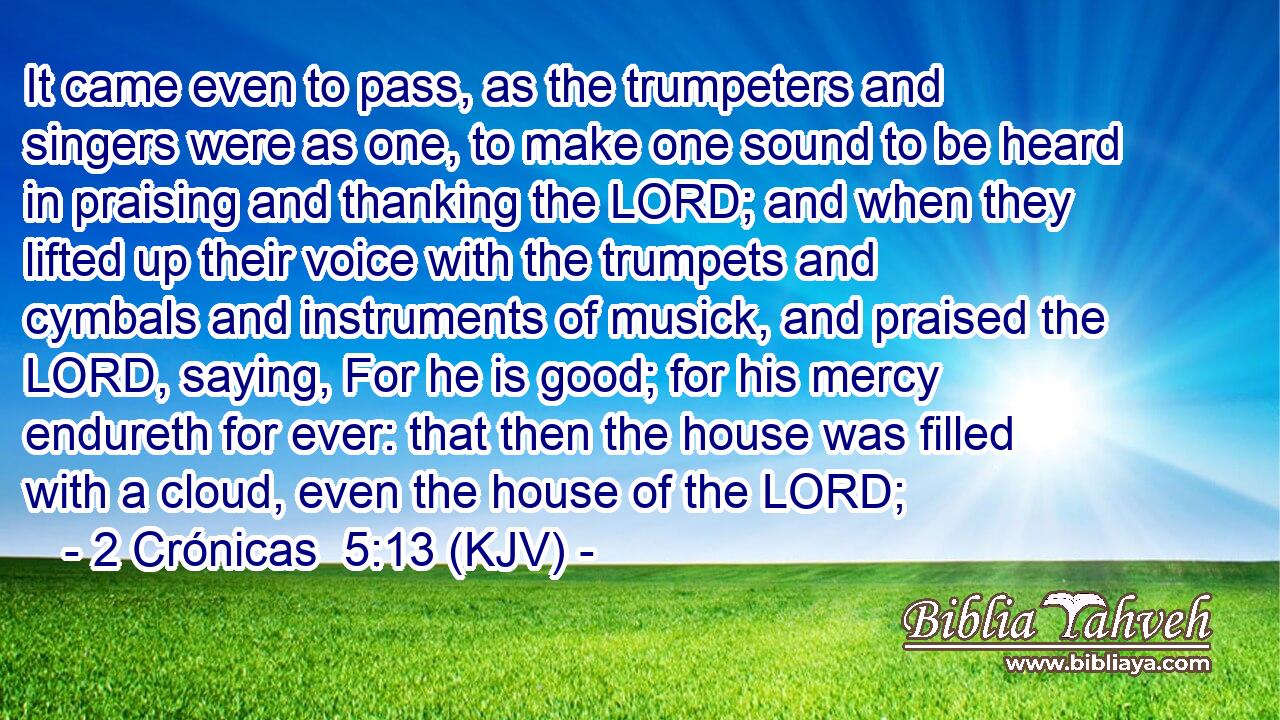 It came even to pass, as the trumpeters and singers were as one, to make one sound to be heard in praising and thanking the LORD; and when they lifted up their voice with the trumpets and cymbals and instruments of musick, and praised the LORD, saying, For he is good; for his mercy endureth for ever: that then the house was filled with a cloud, even the house of the LORD;