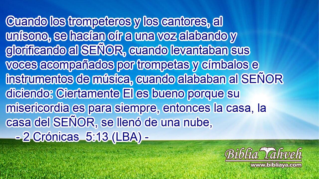Cuando los trompeteros y los cantores, al unísono, se hacían oír a una voz alabando y glorificando al SEÑOR, cuando levantaban sus voces acompañados por trompetas y címbalos e instrumentos de música, cuando alababan al SEÑOR diciendo: Ciertamente El es bueno porque su misericordia es para siempre, entonces la casa, la casa del SEÑOR, se llenó de una nube,