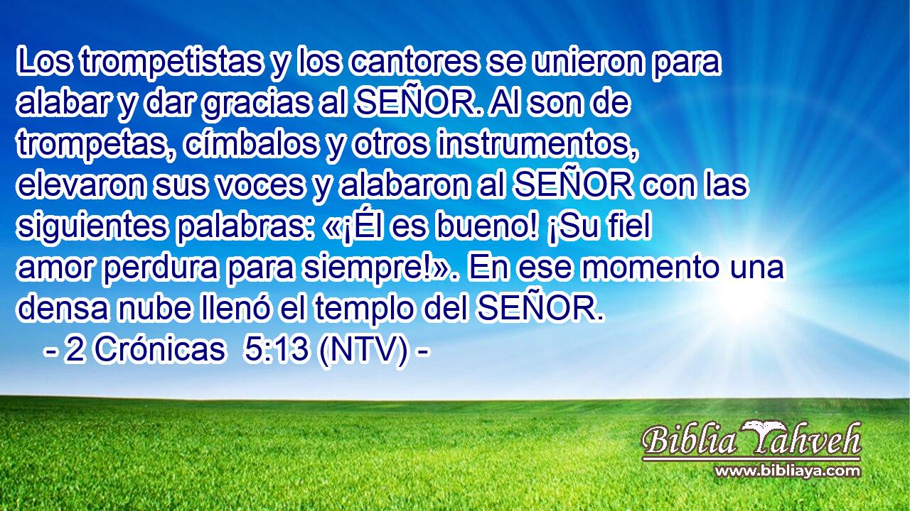 Los trompetistas y los cantores se unieron para alabar y dar gracias al SEÑOR. Al son de trompetas, címbalos y otros instrumentos, elevaron sus voces y alabaron al SEÑOR con las siguientes palabras: «¡Él es bueno! ¡Su fiel amor perdura para siempre!». En ese momento una densa nube llenó el templo del SEÑOR.
