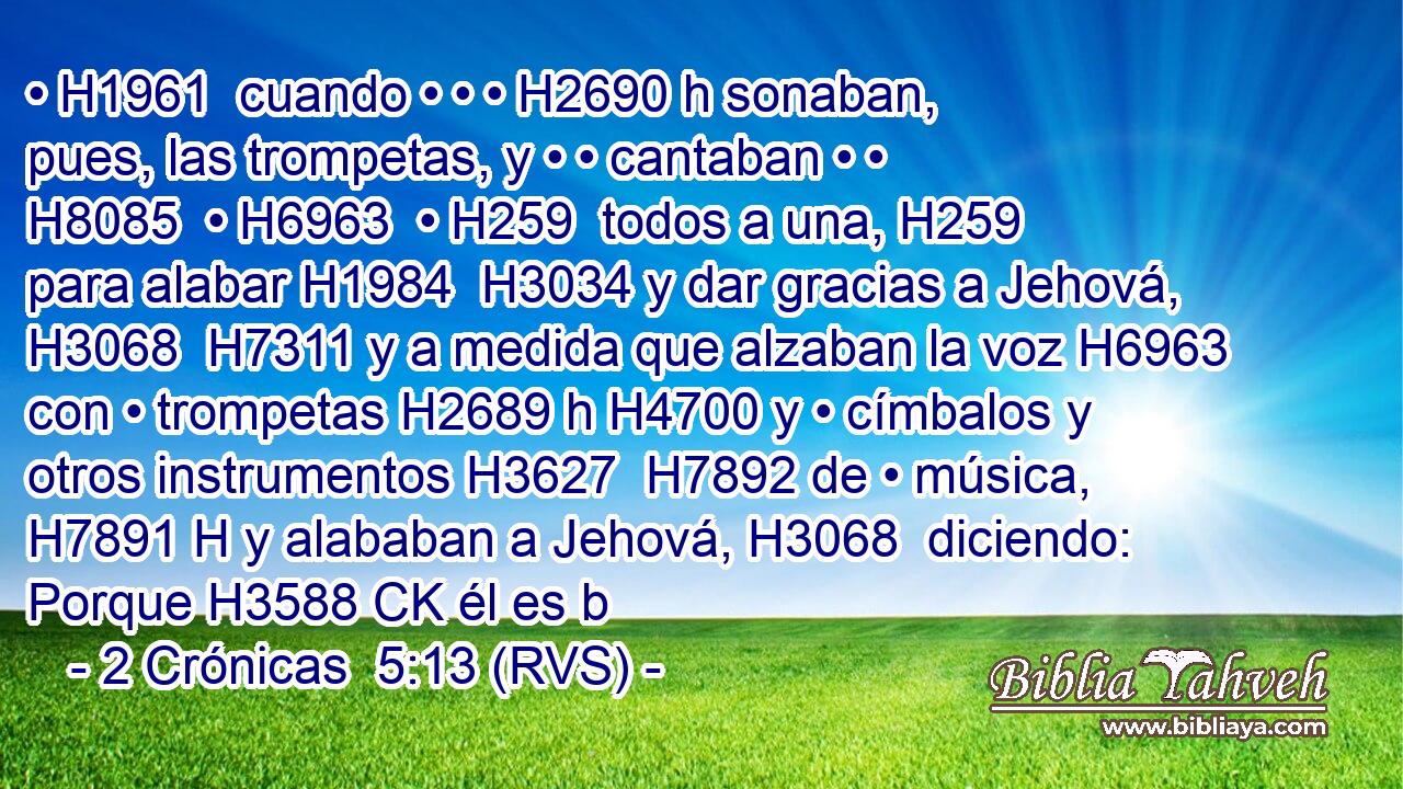 • H1961  cuando • • • H2690 h sonaban, pues, las trompetas, y • • cantaban • • H8085  • H6963  • H259  todos a una, H259  para alabar H1984  H3034 y dar gracias a Jehová, H3068  H7311 y a medida que alzaban la voz H6963  con • trompetas H2689 h H4700 y • címbalos y otros instrumentos H3627  H7892 de • música, H7891 H y alababan a Jehová, H3068  diciendo: Porque H3588 CK él es b