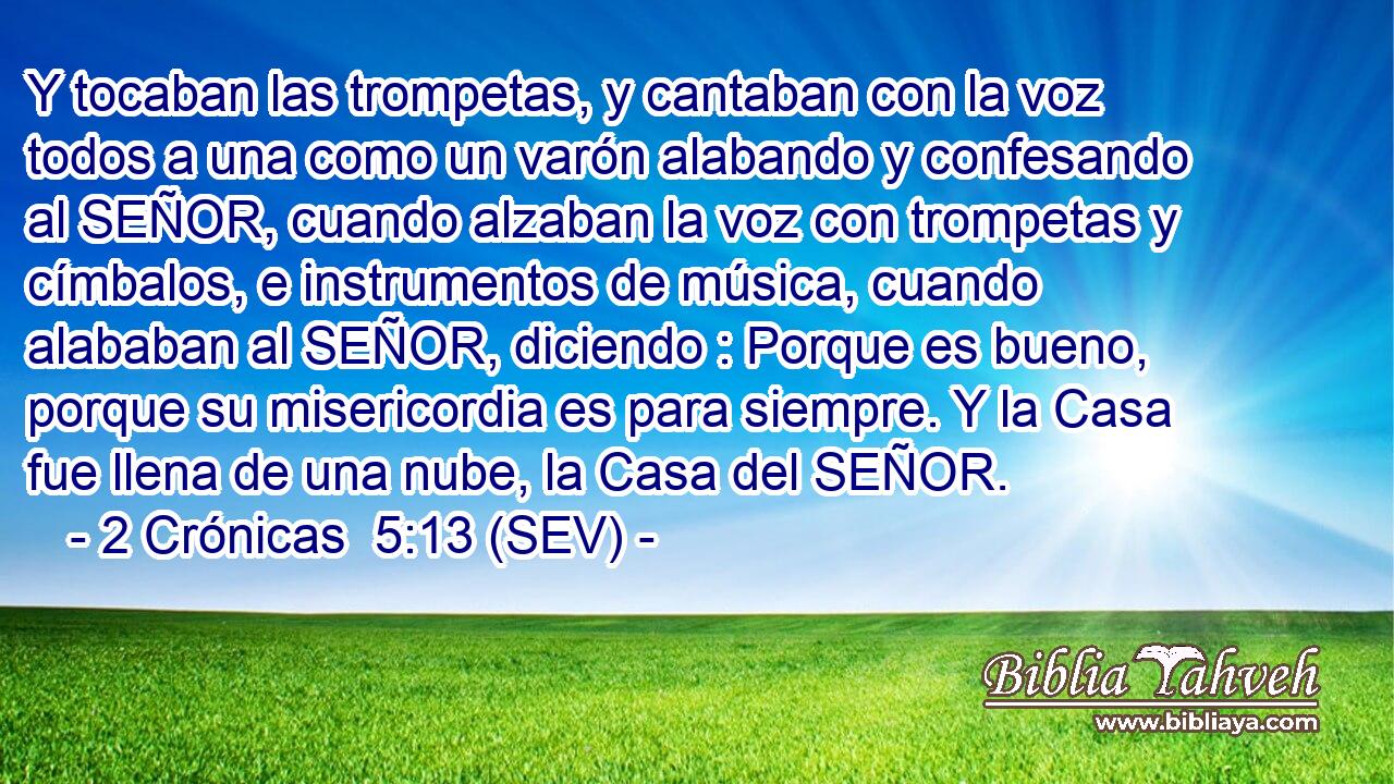 Y tocaban las trompetas, y cantaban con la voz todos a una como un varón alabando y confesando al SEÑOR, cuando alzaban la voz con trompetas y címbalos, e instrumentos de música, cuando alababan al SEÑOR, diciendo : Porque es bueno, porque su misericordia es para siempre. Y la Casa fue llena de una nube, la Casa del SEÑOR.