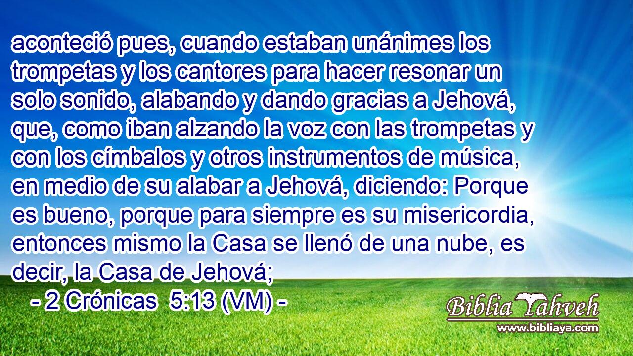  aconteció pues, cuando estaban unánimes los trompetas y los cantores para hacer resonar un solo sonido, alabando y dando gracias a Jehová, que, como iban alzando la voz con las trompetas y con los címbalos y otros instrumentos de música, en medio de su alabar a Jehová, diciendo: Porque es bueno, porque para siempre es su misericordia, entonces mismo la Casa se llenó de una nube, es decir, la Casa de Jehová; 