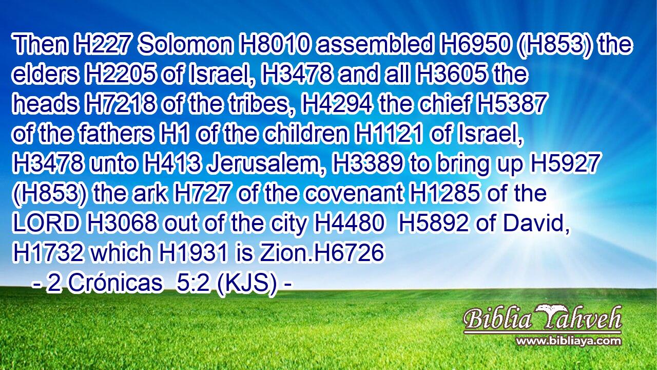 Then H227 Solomon H8010 assembled H6950 (H853) the elders H2205 of Israel, H3478 and all H3605 the heads H7218 of the tribes, H4294 the chief H5387 of the fathers H1 of the children H1121 of Israel, H3478 unto H413 Jerusalem, H3389 to bring up H5927 (H853) the ark H727 of the covenant H1285 of the LORD H3068 out of the city H4480  H5892 of David, H1732 which H1931 is Zion.H6726