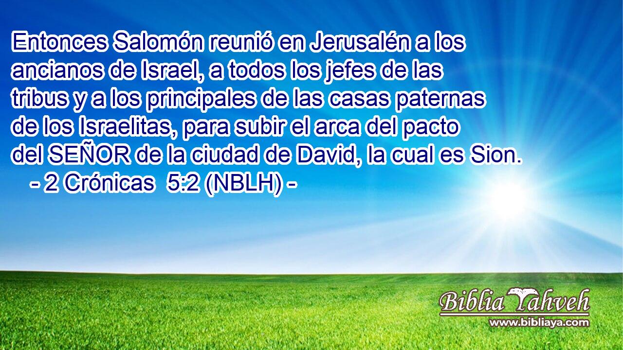  Entonces Salomón reunió en Jerusalén a los ancianos de Israel, a todos los jefes de las tribus y a los principales de las casas paternas de los Israelitas, para subir el arca del pacto del SEÑOR de la ciudad de David, la cual es Sion. 