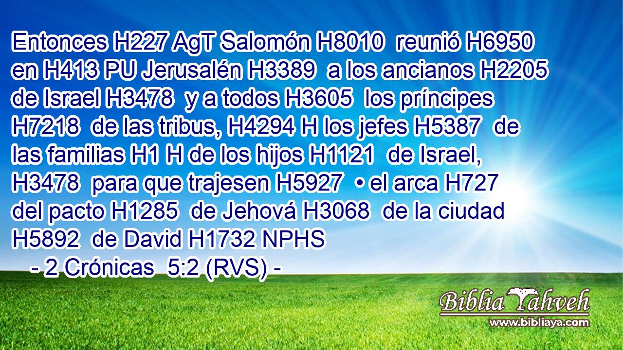 Entonces H227 AgT Salomón H8010  reunió H6950  en H413 PU Jerusalén H3389  a los ancianos H2205  de Israel H3478  y a todos H3605  los príncipes H7218  de las tribus, H4294 H los jefes H5387  de las familias H1 H de los hijos H1121  de Israel, H3478  para que trajesen H5927  • el arca H727  del pacto H1285  de Jehová H3068  de la ciudad H5892  de David H1732 NPHS