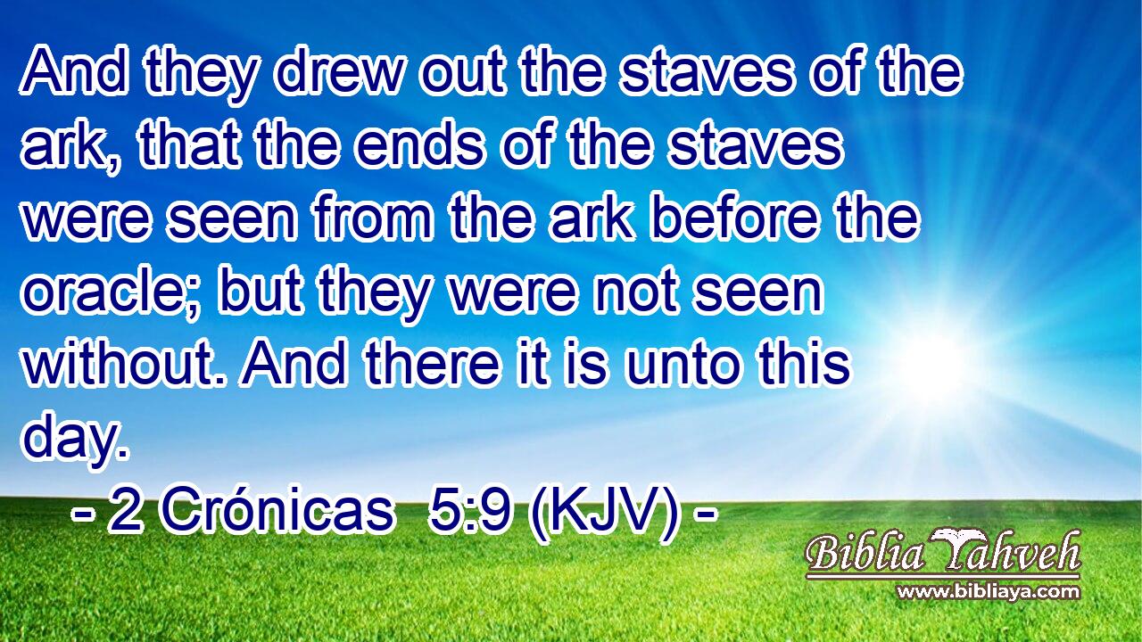 And they drew out the staves of the ark, that the ends of the staves were seen from the ark before the oracle; but they were not seen without. And there it is unto this day.