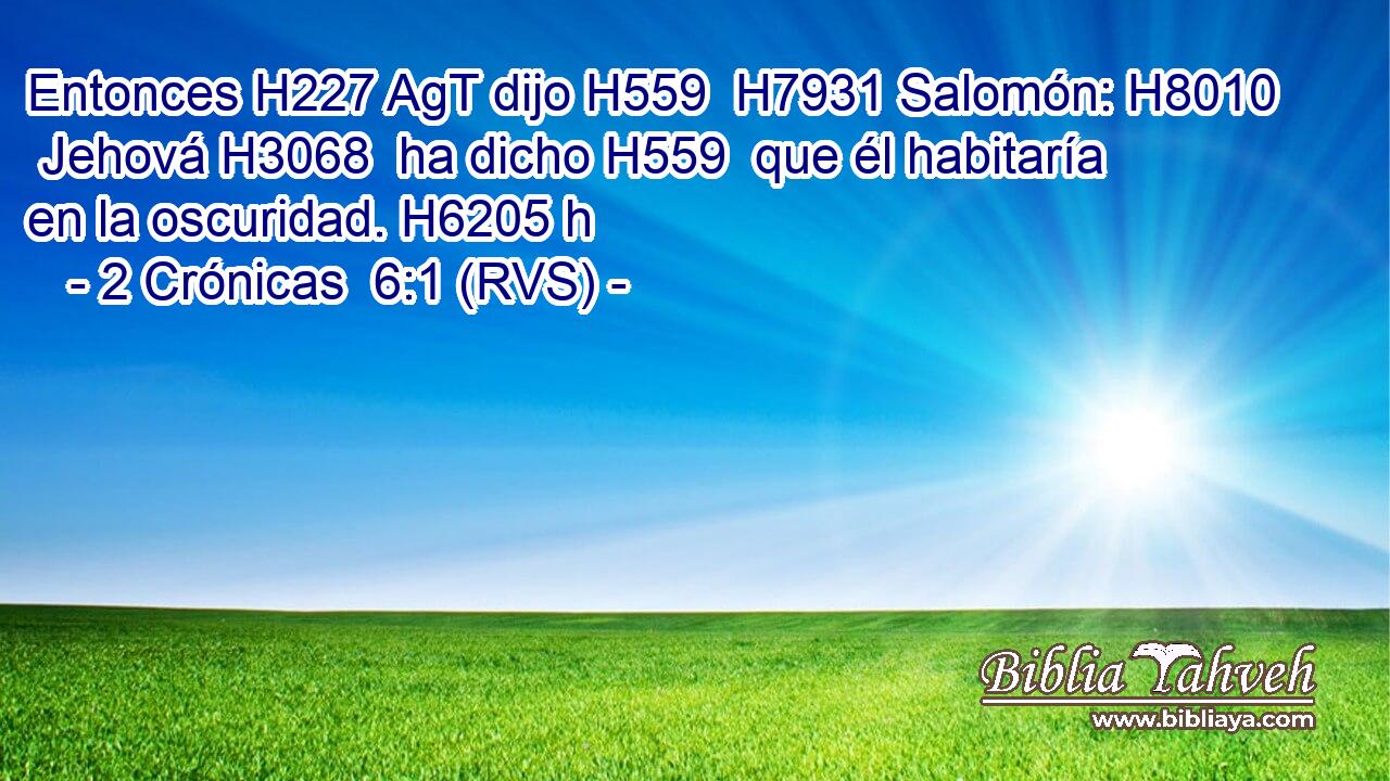 Entonces H227 AgT dijo H559  H7931 Salomón: H8010  Jehová H3068  ha dicho H559  que él habitaría en la oscuridad. H6205 h 