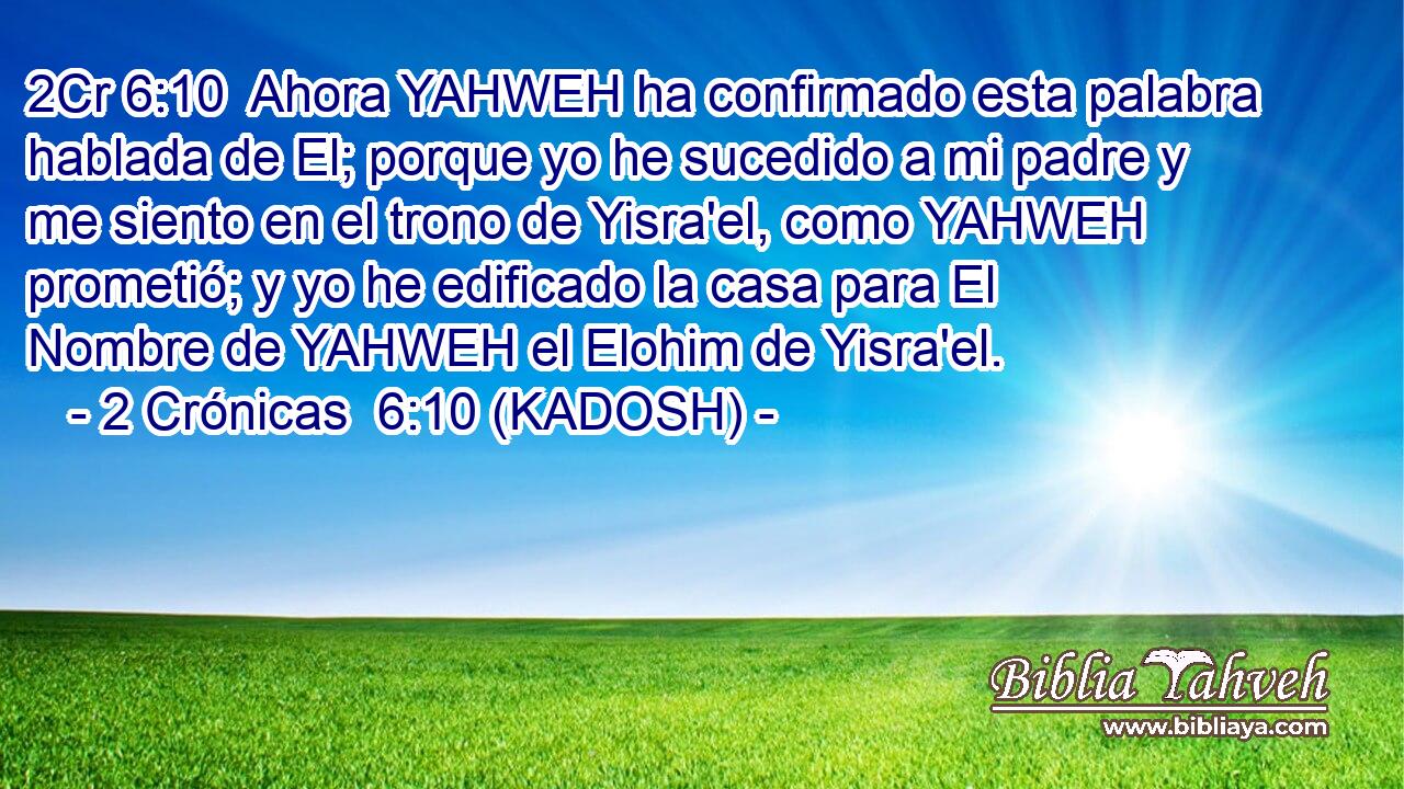  Ahora YAHWEH ha confirmado esta palabra hablada de El; porque yo he sucedido a mi padre y me siento en el trono de Yisra'el, como YAHWEH prometió; y yo he edificado la casa para El Nombre de YAHWEH el Elohim de Yisra'el. 