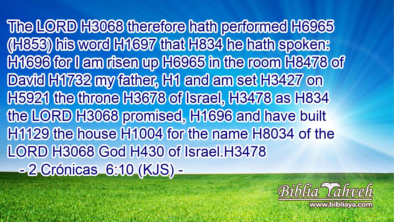 The LORD H3068 therefore hath performed H6965 (H853) his word H1697 that H834 he hath spoken: H1696 for I am risen up H6965 in the room H8478 of David H1732 my father, H1 and am set H3427 on H5921 the throne H3678 of Israel, H3478 as H834 the LORD H3068 promised, H1696 and have built H1129 the house H1004 for the name H8034 of the LORD H3068 God H430 of Israel.H3478