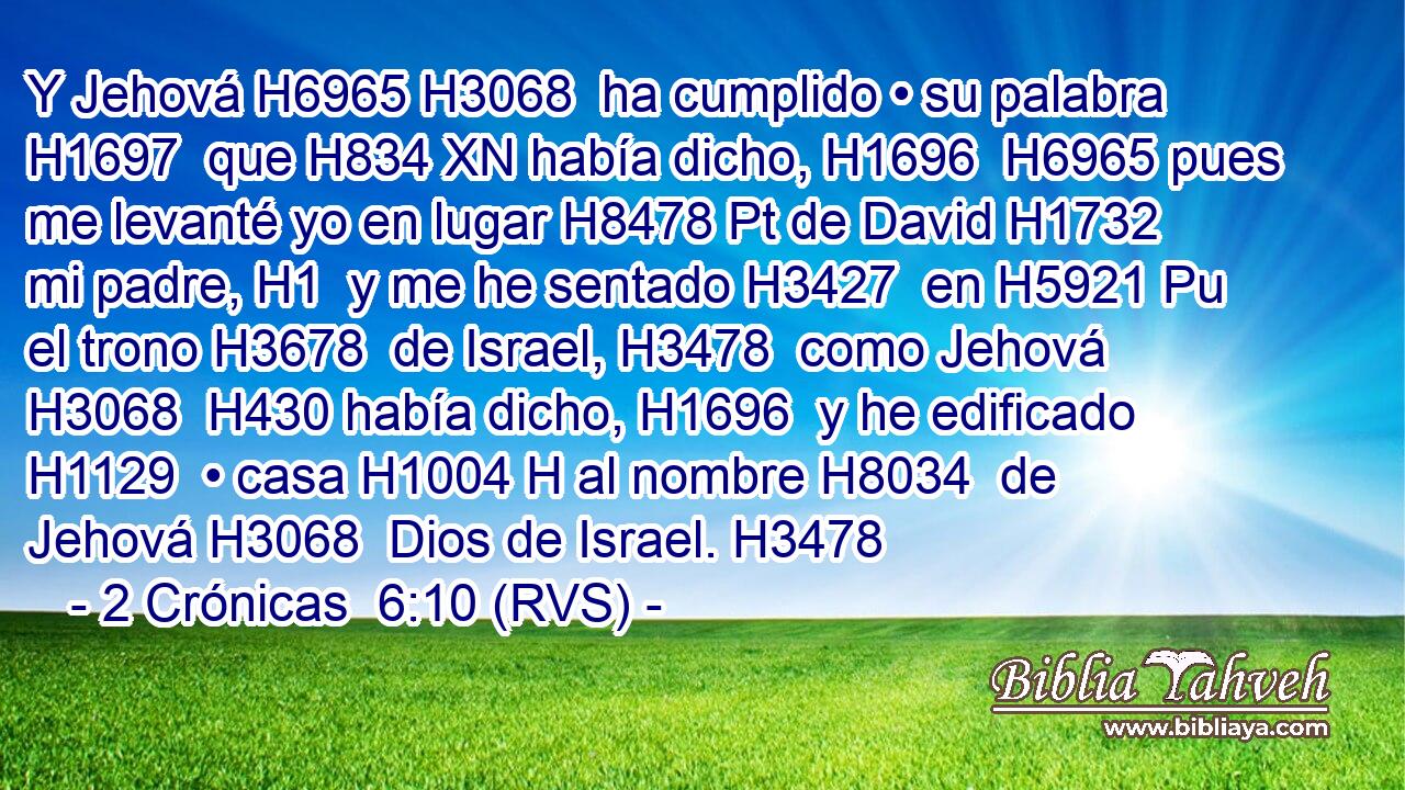 Y Jehová H6965 H3068  ha cumplido • su palabra H1697  que H834 XN había dicho, H1696  H6965 pues me levanté yo en lugar H8478 Pt de David H1732  mi padre, H1  y me he sentado H3427  en H5921 Pu el trono H3678  de Israel, H3478  como Jehová H3068  H430 había dicho, H1696  y he edificado H1129  • casa H1004 H al nombre H8034  de Jehová H3068  Dios de Israel. H3478  