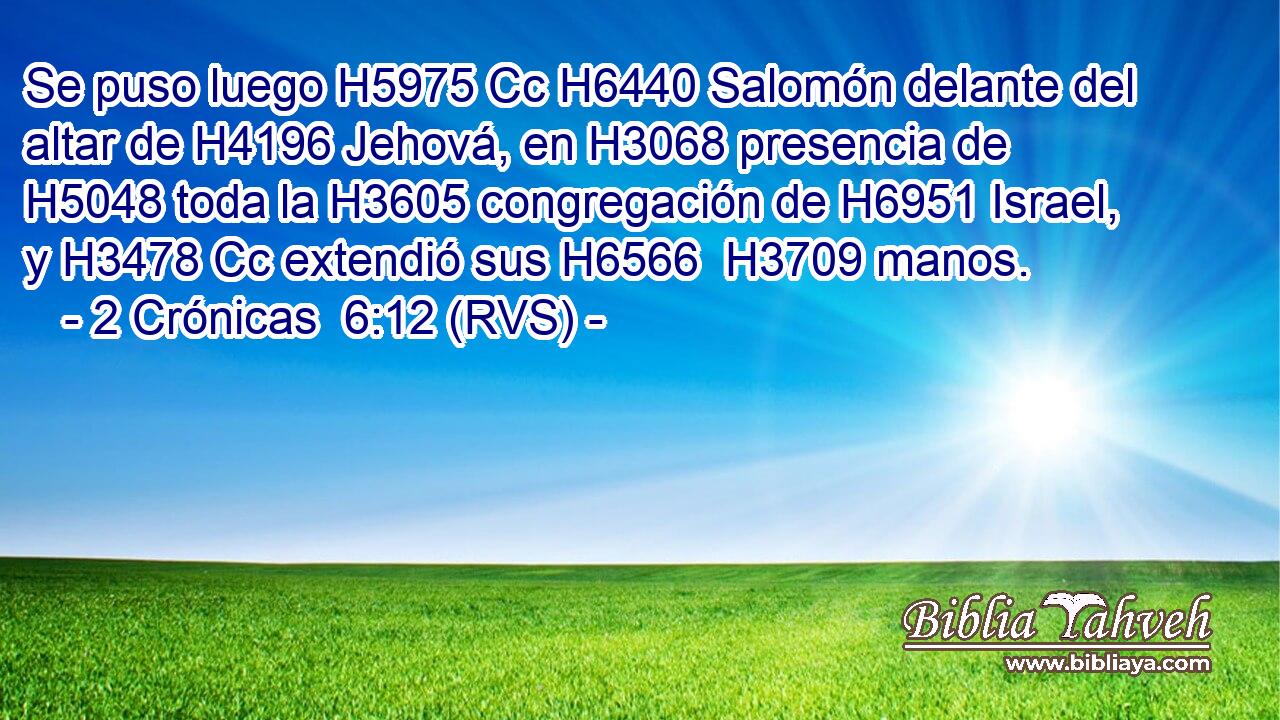 Se puso luego H5975 Cc H6440 Salomón delante del altar de H4196 Jehová, en H3068 presencia de H5048 toda la H3605 congregación de H6951 Israel, y H3478 Cc extendió sus H6566  H3709 manos. 